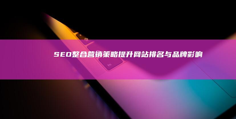 SEO整合营销策略：提升网站排名与品牌影响力的全面指南